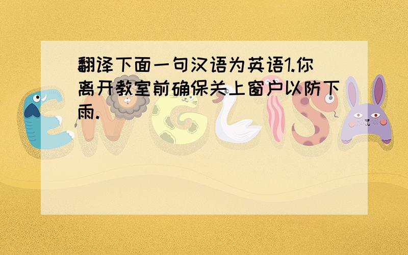 翻译下面一句汉语为英语1.你离开教室前确保关上窗户以防下雨.