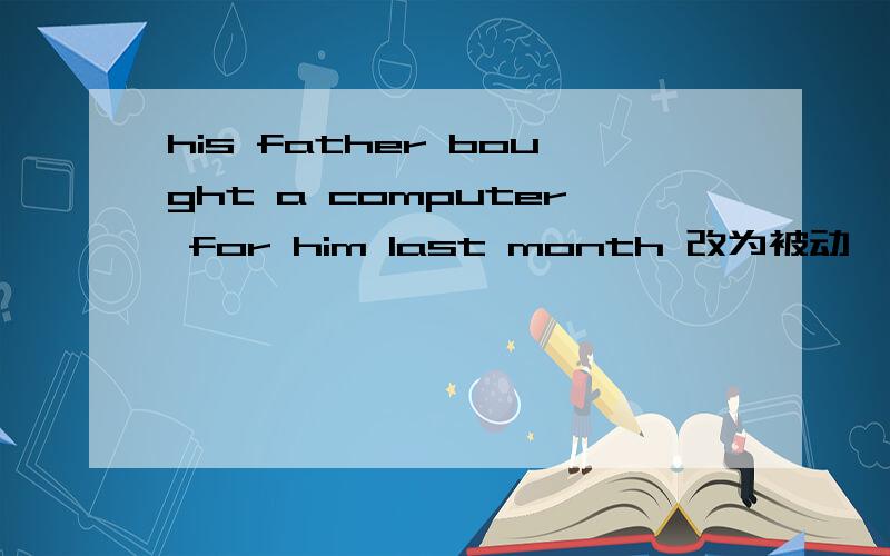 his father bought a computer for him last month 改为被动,A compu