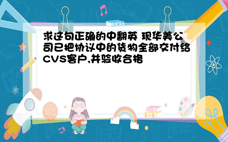 求这句正确的中翻英 现华美公司已把协议中的货物全部交付给CVS客户,并验收合格