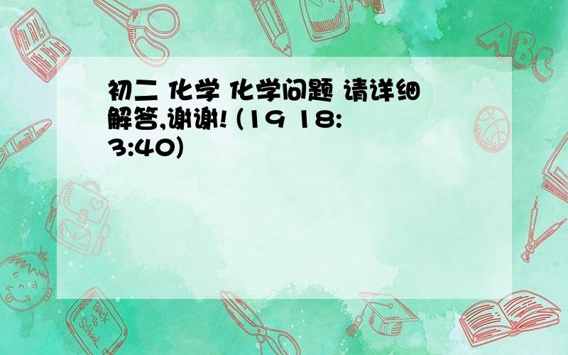 初二 化学 化学问题 请详细解答,谢谢! (19 18:3:40)