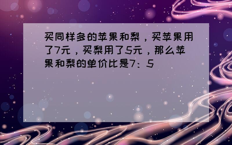 买同样多的苹果和梨，买苹果用了7元，买梨用了5元，那么苹果和梨的单价比是7：5．______．（判断对错）