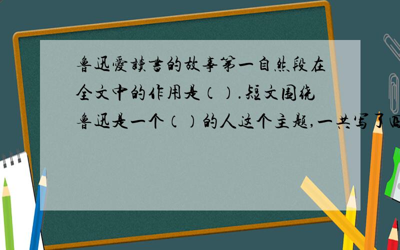 鲁迅爱读书的故事第一自然段在全文中的作用是（）.短文围绕鲁迅是一个（）的人这个主题,一共写了四件事1（）2（）3（）4（