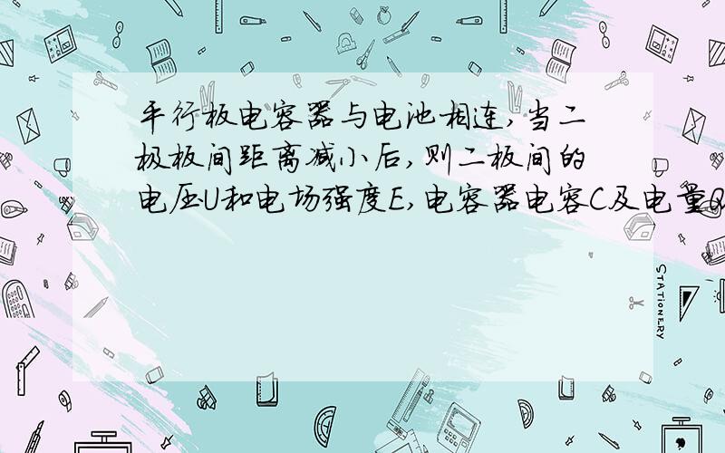 平行板电容器与电池相连,当二极板间距离减小后,则二板间的电压U和电场强度E,电容器电容C及电量Q与原来相比 [ ]