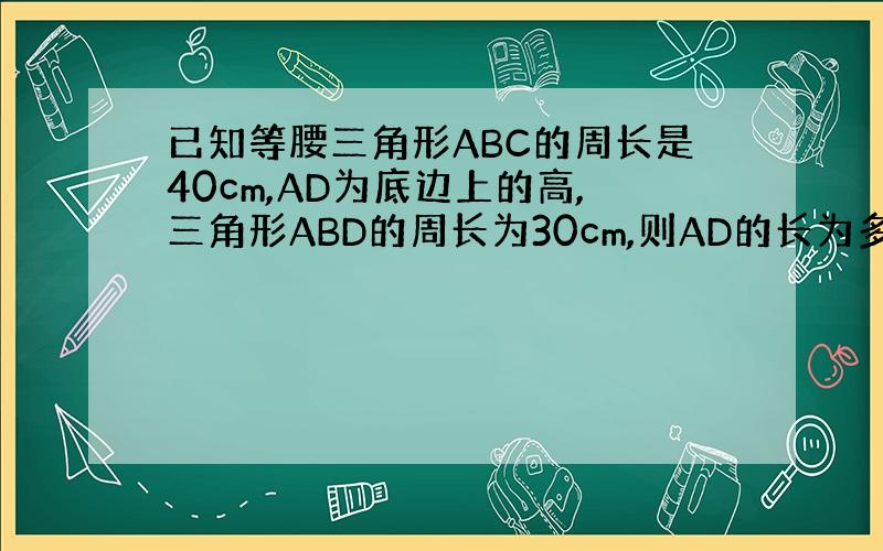 已知等腰三角形ABC的周长是40cm,AD为底边上的高,三角形ABD的周长为30cm,则AD的长为多少