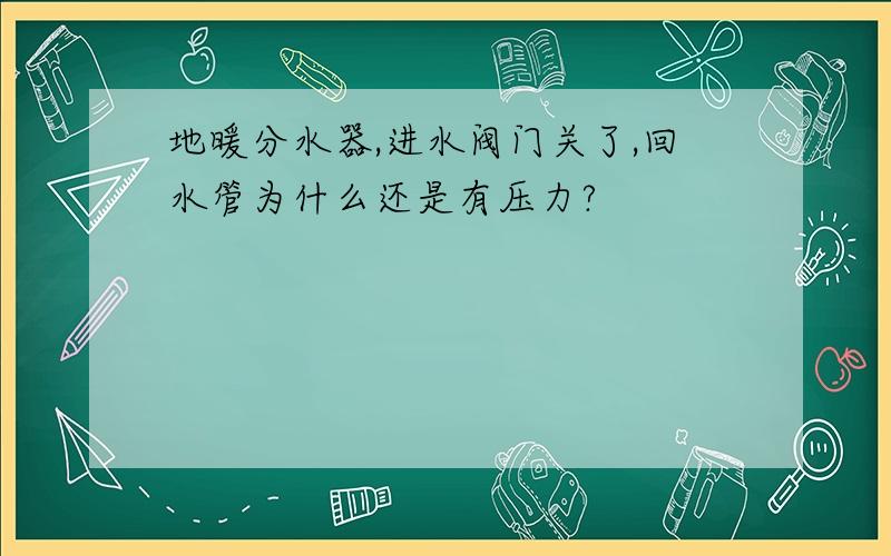 地暖分水器,进水阀门关了,回水管为什么还是有压力?