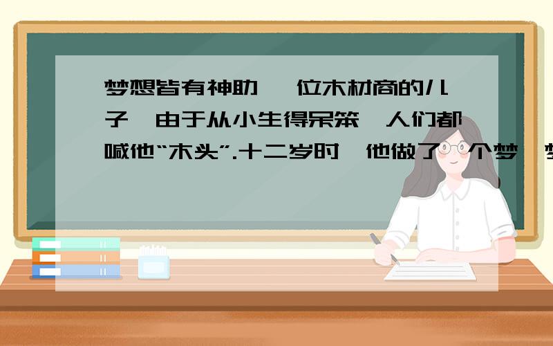 梦想皆有神助 一位木材商的儿子,由于从小生得呆笨,人们都喊他“木头”.十二岁时,他做了一个梦,梦到有位国王给他颁奖,因为