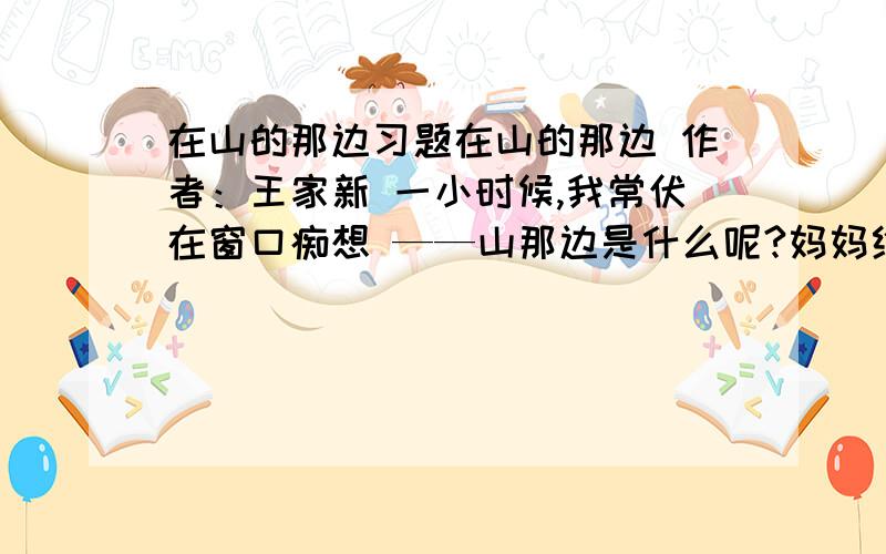 在山的那边习题在山的那边 作者：王家新 一小时候,我常伏在窗口痴想 ——山那边是什么呢?妈妈给我说过：海 山那边是海吗?