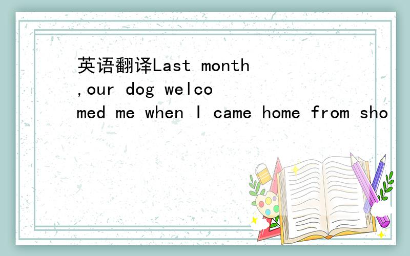 英语翻译Last month,our dog welcomed me when I came home from sho