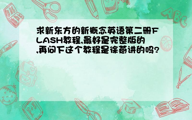 求新东方的新概念英语第二册FLASH教程,最好是完整版的,再问下这个教程是徐燕讲的吗?