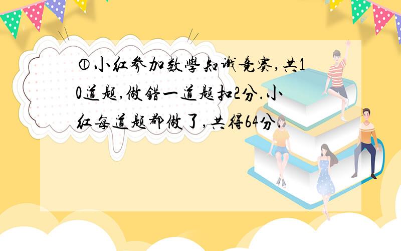 ①小红参加数学知识竞赛,共10道题,做错一道题扣2分.小红每道题都做了,共得64分.