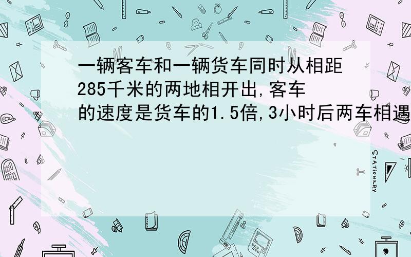 一辆客车和一辆货车同时从相距285千米的两地相开出,客车的速度是货车的1.5倍,3小时后两车相遇,客车和货车每小时各行多