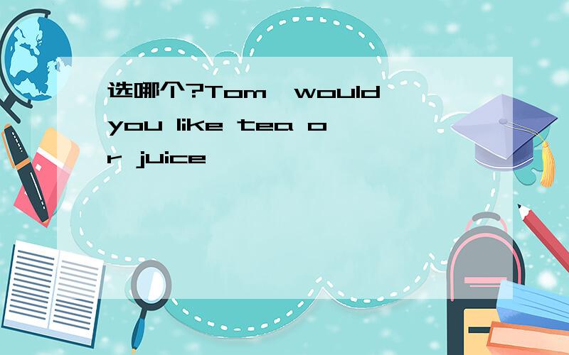 选哪个?Tom,would you like tea or juice