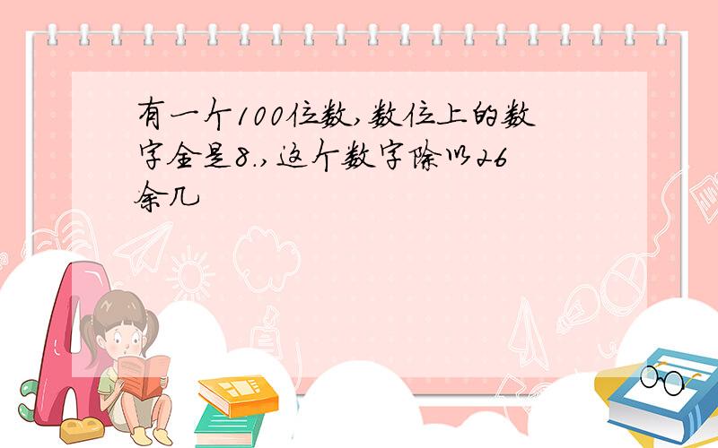 有一个100位数,数位上的数字全是8.,这个数字除以26余几