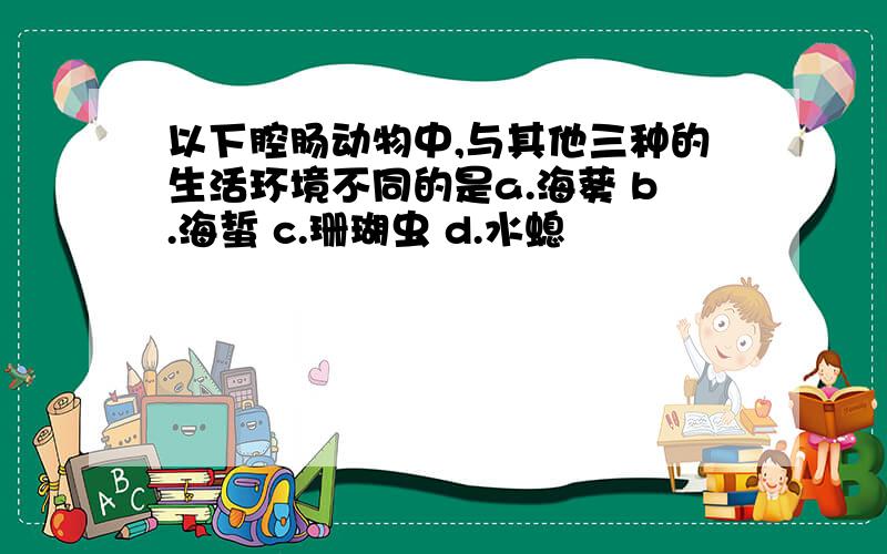 以下腔肠动物中,与其他三种的生活环境不同的是a.海葵 b.海蜇 c.珊瑚虫 d.水螅