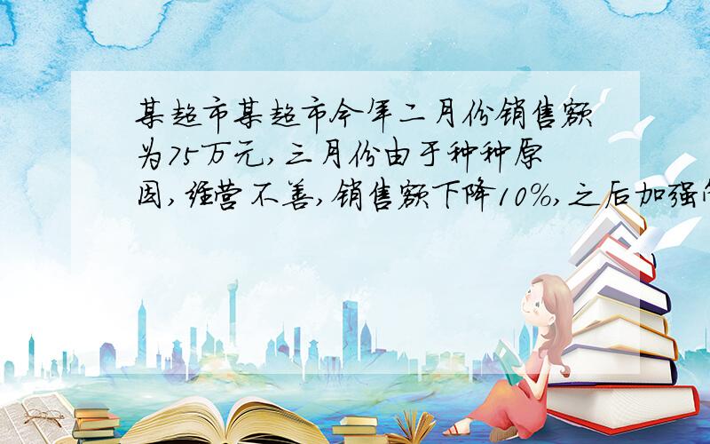 某超市某超市今年二月份销售额为75万元,三月份由于种种原因,经营不善,销售额下降10%,之后加强管理,激发全体员工的积极