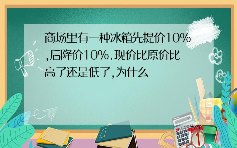 商场里有一种冰箱先提价10%,后降价10%.现价比原价比高了还是低了,为什么