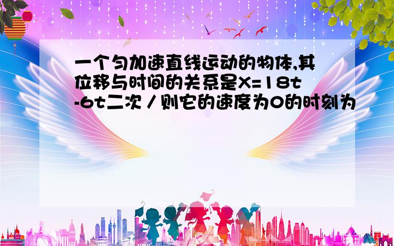 一个匀加速直线运动的物体,其位移与时间的关系是X=18t-6t二次／则它的速度为0的时刻为