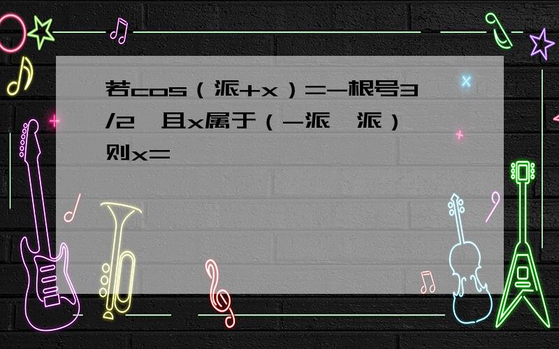 若cos（派+x）=-根号3/2,且x属于（-派,派）,则x=