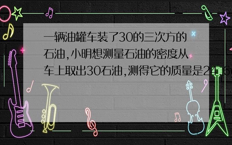 一辆油罐车装了30的三次方的石油,小明想测量石油的密度从车上取出30石油,测得它的质量是24.6g求