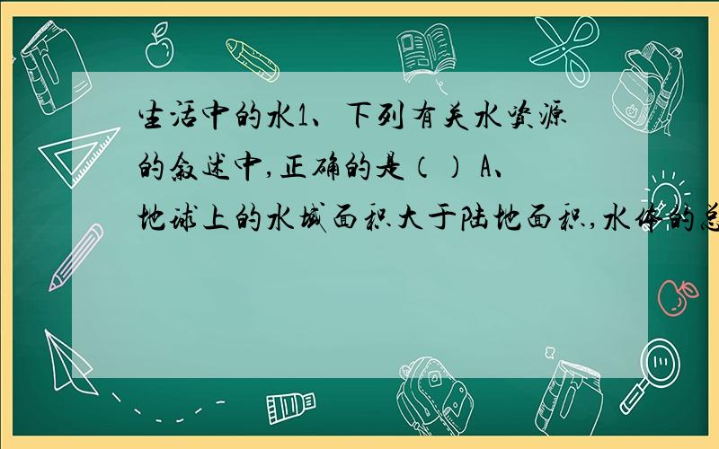 生活中的水1、下列有关水资源的叙述中,正确的是（） A、地球上的水域面积大于陆地面积,水体的总量很大,其中冰川约占三分之