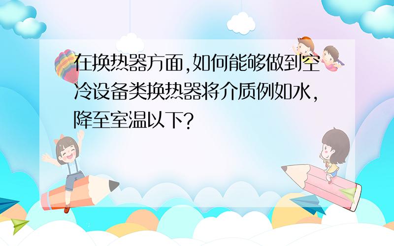 在换热器方面,如何能够做到空冷设备类换热器将介质例如水,降至室温以下?