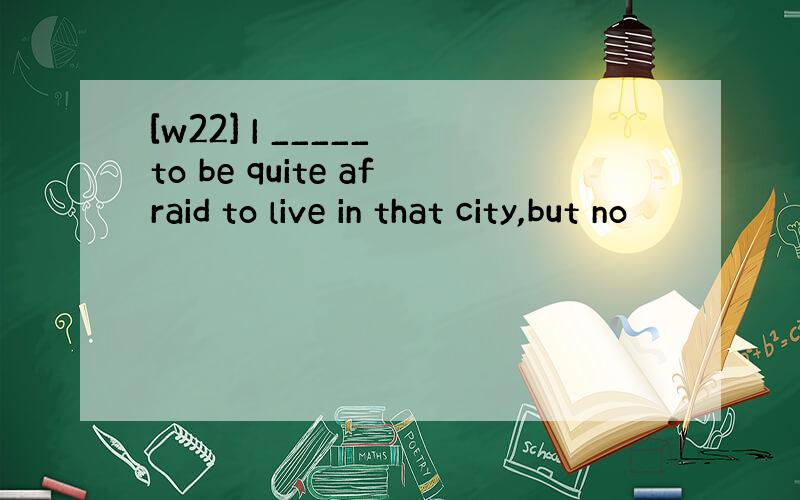 [w22] I _____ to be quite afraid to live in that city,but no