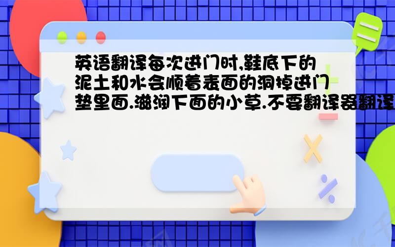 英语翻译每次进门时,鞋底下的泥土和水会顺着表面的洞掉进门垫里面.滋润下面的小草.不要翻译器翻译的