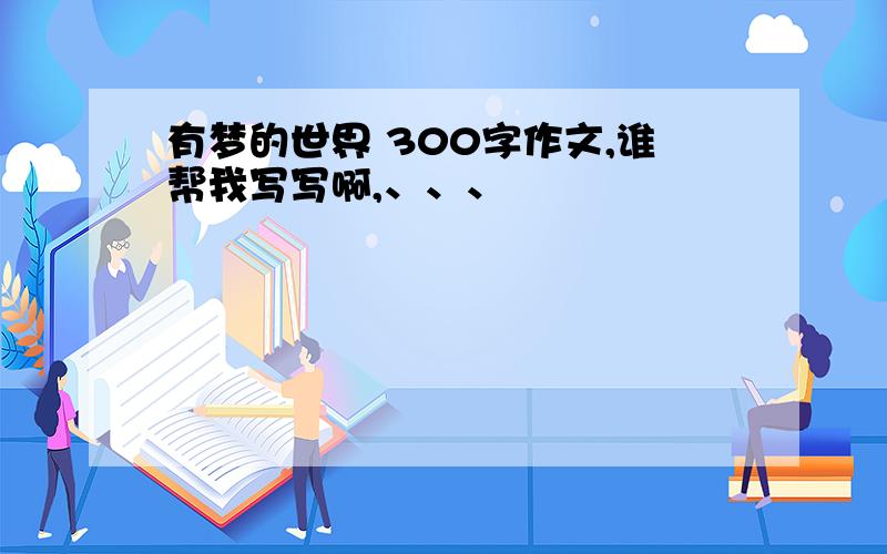 有梦的世界 300字作文,谁帮我写写啊,、、、