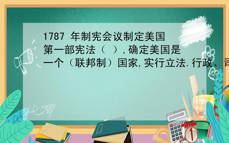 1787 年制宪会议制定美国第一部宪法（ ）,确定美国是一个（联邦制）国家,实行立法.行政、司法三权分立