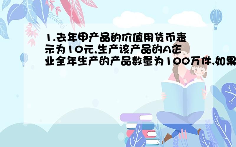 1.去年甲产品的价值用货币表示为10元,生产该产品的A企业全年生产的产品数量为100万件.如果今年A企业劳动生产率提高了