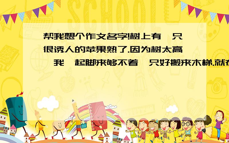 帮我想个作文名字!树上有一只很诱人的苹果熟了.因为树太高,我踮起脚来够不着,只好搬来木梯.就在我伸手欲摘的一瞬,苹果突然