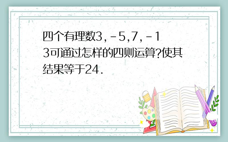 四个有理数3,-5,7,-13可通过怎样的四则运算?使其结果等于24.