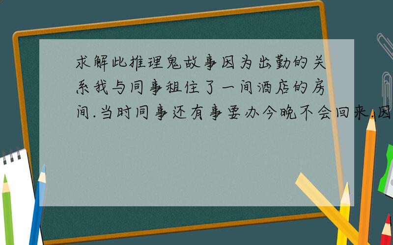 求解此推理鬼故事因为出勤的关系我与同事租住了一间酒店的房间.当时同事还有事要办今晚不会回来.因为我很胆小所以早早就上床睡