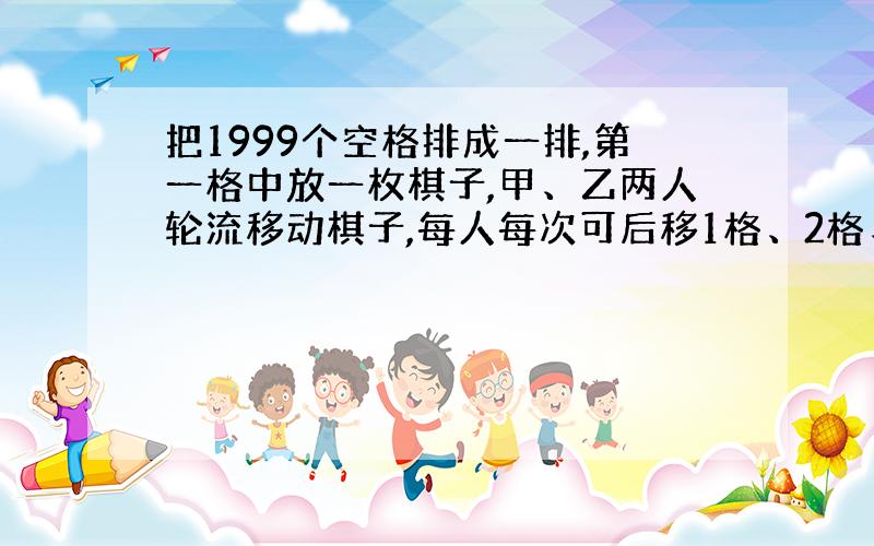 把1999个空格排成一排,第一格中放一枚棋子,甲、乙两人轮流移动棋子,每人每次可后移1格、2格、3格,