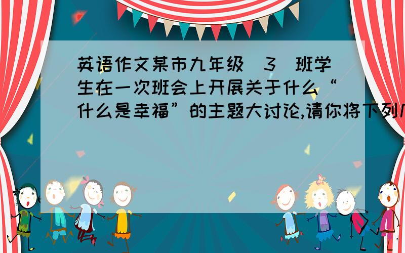 英语作文某市九年级（3）班学生在一次班会上开展关于什么“什么是幸福”的主题大讨论,请你将下列几组同学讨论的结果写成英语短