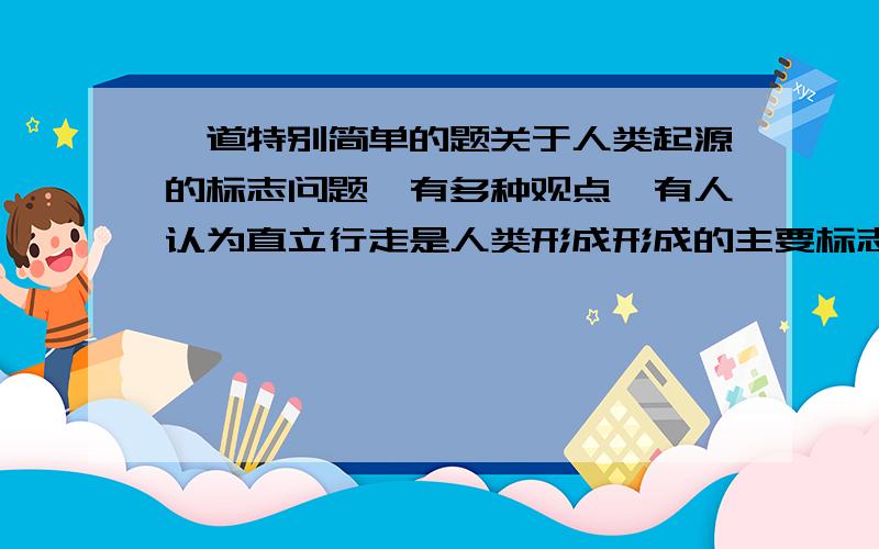 一道特别简单的题关于人类起源的标志问题,有多种观点,有人认为直立行走是人类形成形成的主要标志；有人认为会不会用火才是人和