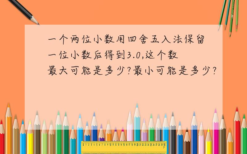 一个两位小数用四舍五入法保留一位小数后得到3.0,这个数最大可能是多少?最小可能是多少?