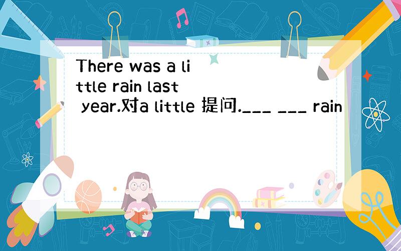 There was a little rain last year.对a little 提问.___ ___ rain