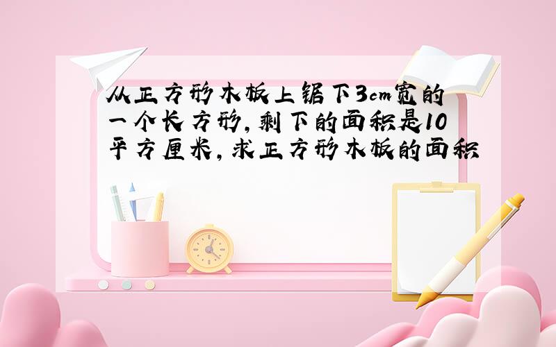 从正方形木板上锯下3cm宽的一个长方形,剩下的面积是10平方厘米,求正方形木板的面积