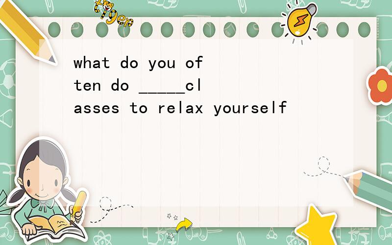 what do you often do _____classes to relax yourself