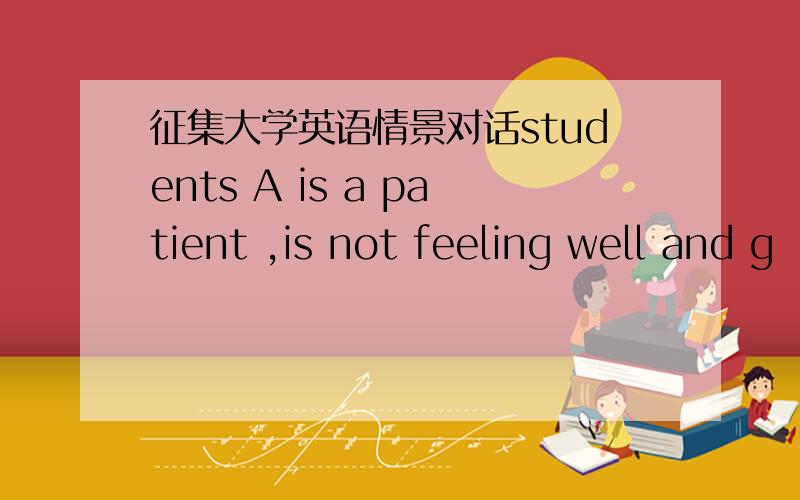 征集大学英语情景对话students A is a patient ,is not feeling well and g