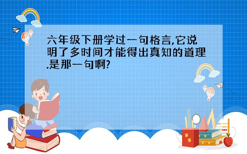 六年级下册学过一句格言,它说明了多时间才能得出真知的道理.是那一句啊?