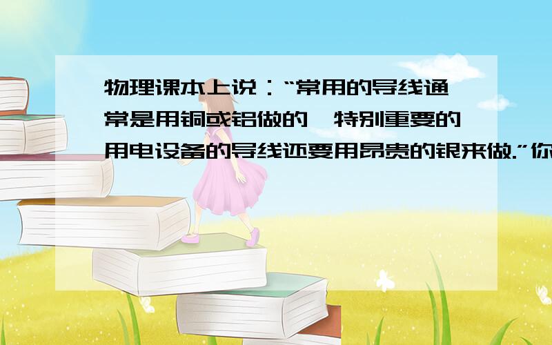 物理课本上说：“常用的导线通常是用铜或铝做的,特别重要的用电设备的导线还要用昂贵的银来做.”你相信“导线还要用昂贵的银来