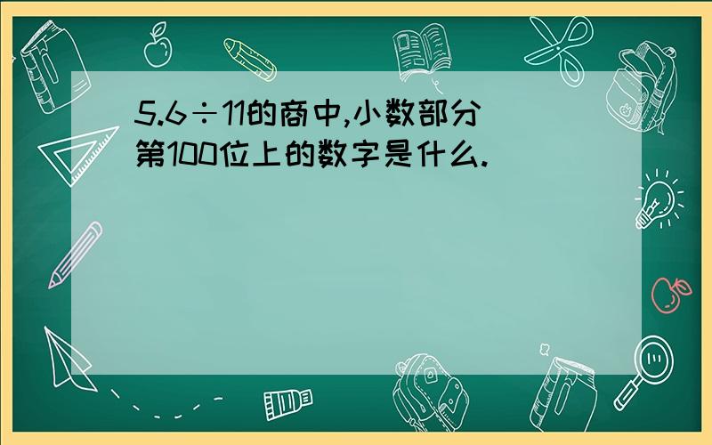 5.6÷11的商中,小数部分第100位上的数字是什么.