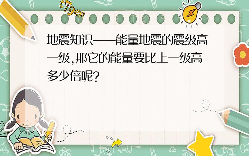 地震知识——能量地震的震级高一级,那它的能量要比上一级高多少倍呢?