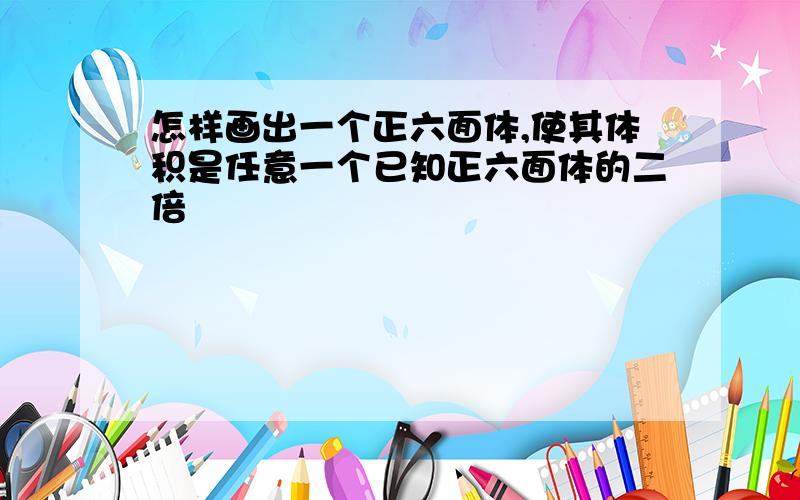 怎样画出一个正六面体,使其体积是任意一个已知正六面体的二倍