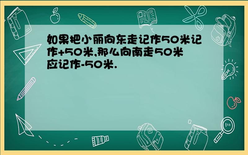 如果把小丽向东走记作50米记作+50米,那么向南走50米应记作-50米.