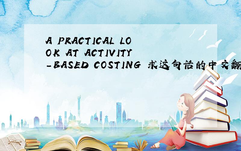 A PRACTICAL LOOK AT ACTIVITY-BASED COSTING 求这句话的中文翻译,