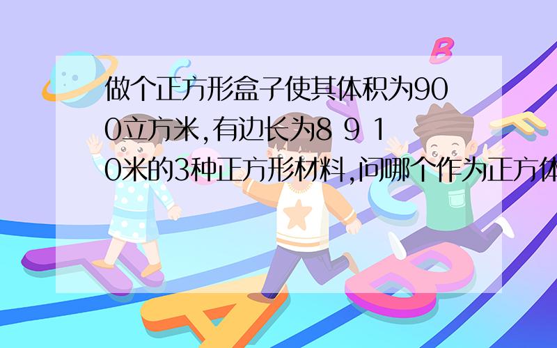 做个正方形盒子使其体积为900立方米,有边长为8 9 10米的3种正方形材料,问哪个作为正方体的面合适?