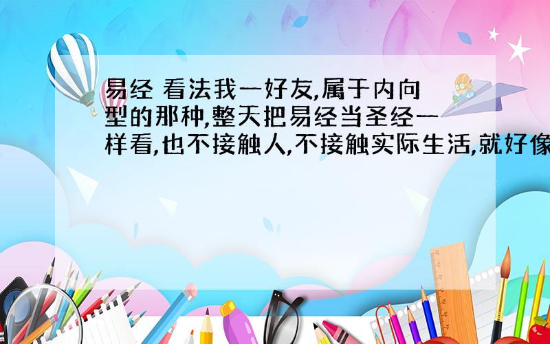 易经 看法我一好友,属于内向型的那种,整天把易经当圣经一样看,也不接触人,不接触实际生活,就好像进入了传销似的,怎么办?